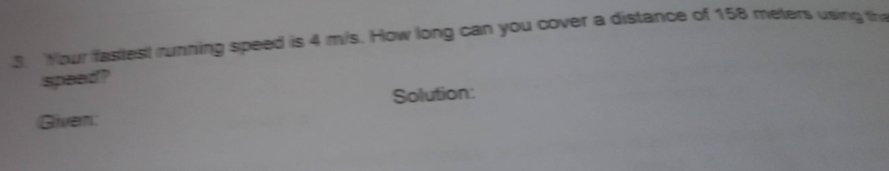 Your fastest running speed is 4 m/s. How long can you cover a distance of 158 meters using th 
speed? 
Solution: 
Given: