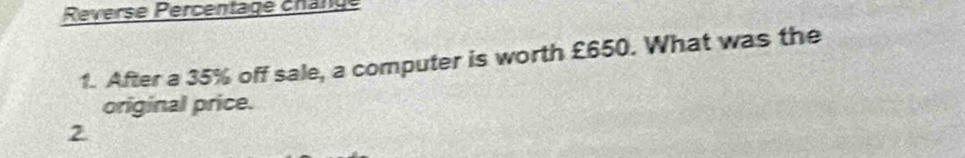 Reverse Percentage chänge 
1. After a 35% off sale, a computer is worth £650. What was the 
original price. 
2