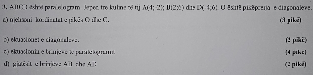 ABCD është paralelogram. Jepen tre kulme të tij A(4;-2); B(2;6) dhe D(-4;6). O është pikëprerja e diagonaleve. 
a) njehsoni kordinatat e pikës O dhe C. (3 pikë) 
b) ekuacionet e diagonaleve. (2 pikë) 
c) ekuacionin e brinjëve të paralelogramit (4 pikë) 
d) gjatësit e brinjëve AB dhe AD (2 pikë)