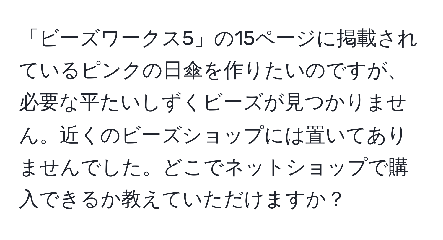 「ビーズワークス5」の15ページに掲載されているピンクの日傘を作りたいのですが、必要な平たいしずくビーズが見つかりません。近くのビーズショップには置いてありませんでした。どこでネットショップで購入できるか教えていただけますか？