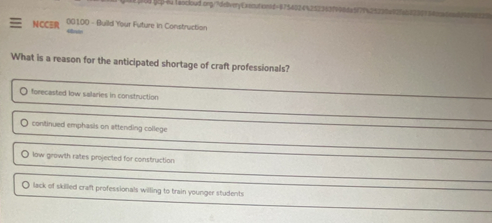 NCC 00100 - Build Your Future in Construction
What is a reason for the anticipated shortage of craft professionals?
forecasted low salaries in construction
continued emphasis on attending college
low growth rates projected for construction
lack of skilled craft professionals willing to train younger students