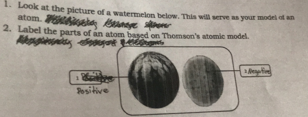 Look at the picture of a watermelon below. This will serve as your model of an 
atom. a 
2. Label the parts of an atom based on Thomson’s atomic model.