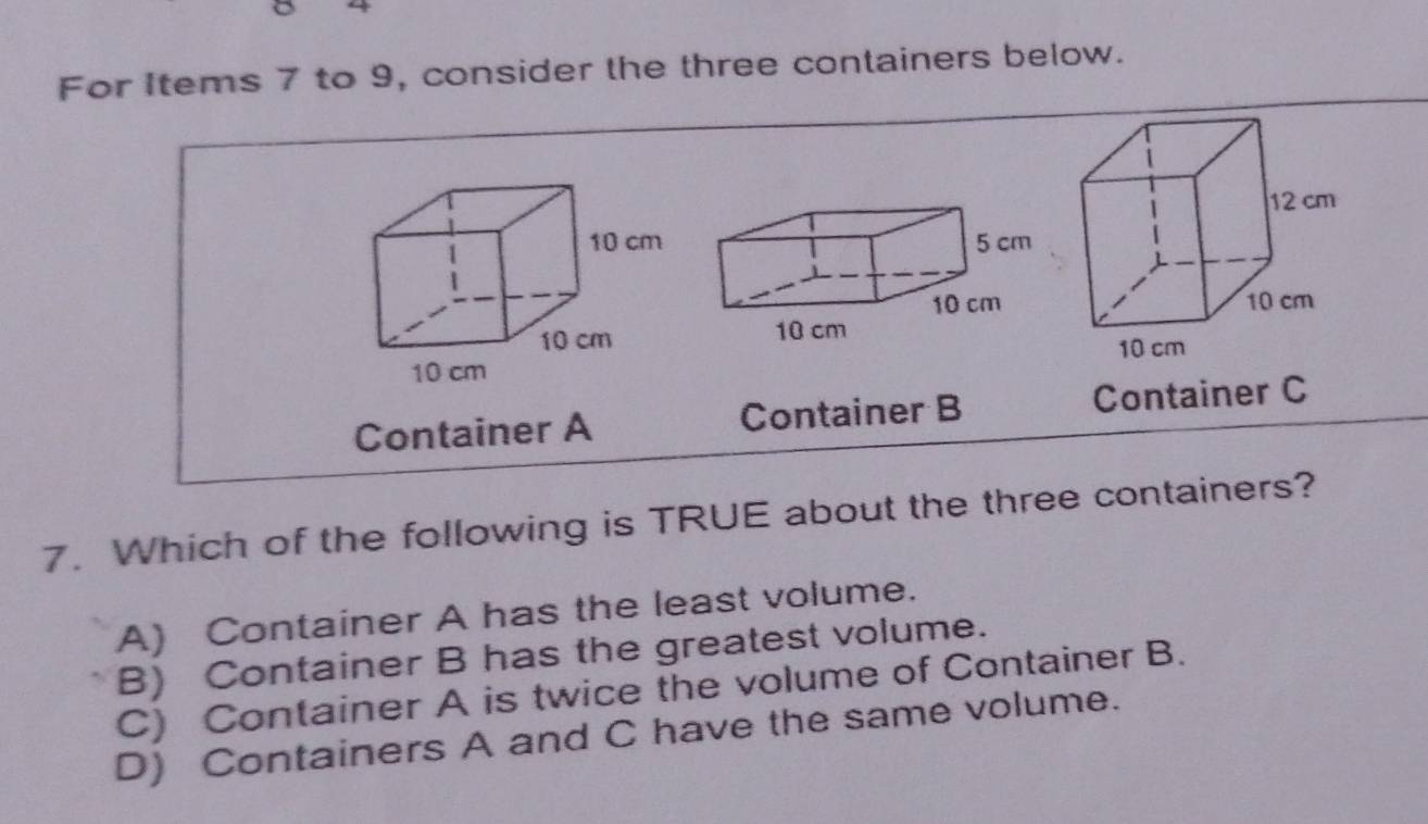 For Items 7 to 9, consider the three containers below.
12 cm
10 cm
10 cm
Container A Container B Container C
7. Which of the following is TRUE about the three containers?
A) Container A has the least volume.
B) Container B has the greatest volume.
C) Container A is twice the volume of Container B.
D) Containers A and C have the same volume.