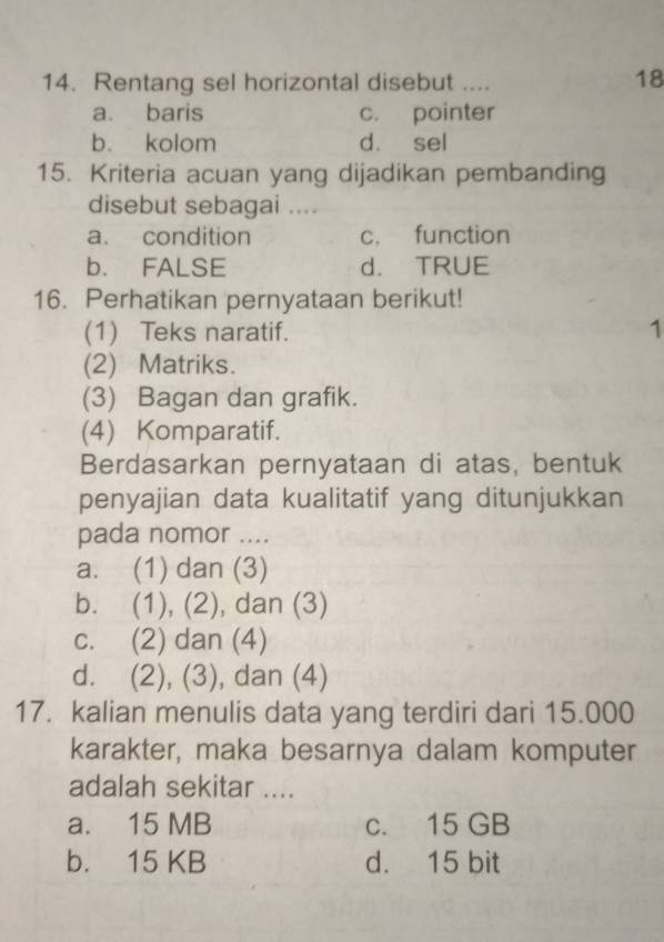 Rentang sel horizontal disebut ....
18
a. baris c. pointer
b. kolom d. sel
15. Kriteria acuan yang dijadikan pembanding
disebut sebagai ....
a. condition c. function
b. FALSE d. TRUE
16. Perhatikan pernyataan berikut!
(1) Teks naratif. 1
(2) Matriks.
(3) Bagan dan grafik.
(4) Komparatif.
Berdasarkan pernyataan di atas, bentuk
penyajian data kualitatif yang ditunjukkan
pada nomor ....
a. (1) dan (3)
b. (1), (2), dan (3)
c. (2) dan (4)
d. (2), (3), dan (4)
17. kalian menulis data yang terdiri dari 15.000
karakter, maka besarnya dalam komputer
adalah sekitar ....
a. 15 MB c. 15 GB
b. 15 KB d. 15 bit