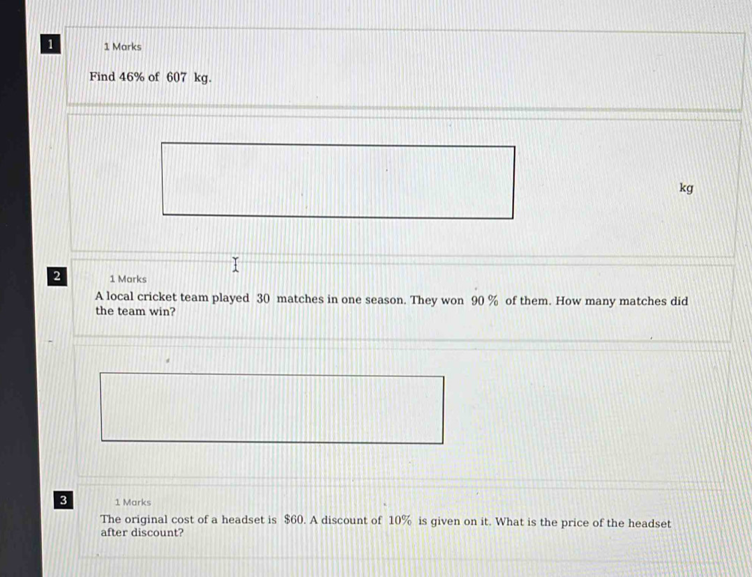 1 1 Marks 
Find 46% of 607 kg.
kg
2 1 Marks 
A local cricket team played 30 matches in one season. They won 90 % of them. How many matches did 
the team win? 
3 1 Marks 
The original cost of a headset is $60. A discount of 10% is given on it. What is the price of the headset 
after discount?