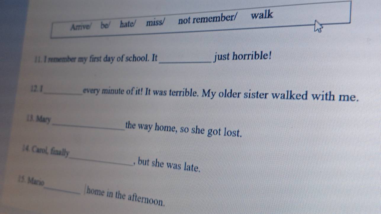 Arrive/ be/ hate/ miss/ not remember/ walk 
1 1. I remember my first day of school. It_ just horrible! 
12. I_ every minute of it! It was terrible. My older sister walked with me. 
13. Mary_ the way home, so she got lost. 
14. Carol, finally_ , but she was late. 
15. Mario_ home in the afternoon.