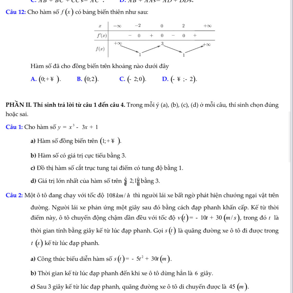 AD+DC+AC D. AD+AAy-AD+DD
Câu 12: Cho hàm số f(x) có bảng biến thiên như sau:
Hàm số đã cho đồng biến trên khoảng nào dưới đây
A. (0;+ y/x ). B. (0;2). C. (-2;0). D. (-not ;-2).
PHÀN II. Thí sinh trả lời từ câu 1 đến câu 4. Trong mỗi ý (a), (b), (c), (d) ở mỗi câu, thí sinh chọn đúng
hoặc sai.
Câu 1: Cho hàm số y=x^3-3x+1
a) Hàm số đồng biến trên (1;+ y/x ).
b) Hàm số có giá trị cực tiểu bằng 3.
c) Đồ thị hàm số cắt trục tung tại điểm có tung độ bằng 1.
d) Giá trị lớn nhất của hàm số trên overline B 2;1 U/B  bằng 3.
Câu 2: Một ô tô đang chạy với tốc độ 108km/h thì người lái xe bất ngờ phát hiện chướng ngại vật trên
đường. Người lái xe phản ứng một giây sau đó bằng cách đạp phanh khẩn cấp. Kể từ thời
điểm này, ô tô chuyển động chậm đần đều với tốc độ v(t)=-10t+30(m/s) ,  trong đó  là
thời gian tính bằng giây kể từ lúc đạp phanh. Gọi s (t ) là quãng đường xe ô tô đi được trong
t (s) kể từ lúc đạp phanh.
a) Công thức biểu diễn hàm số s(t)=-5t^2+30t(m).
b) Thời gian kể từ lúc đạp phanh đến khi xe ô tô dùng hắn là 6 giây.
c) Sau 3 giây kể từ lúc đạp phanh, quãng đường xe ô tô di chuyển được là 45 (m ).