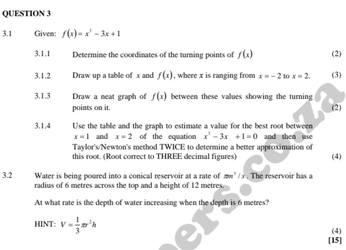 3.1 Given: f(x)=x^3-3x+1
3.1.1 Determine the coordinates of the turning points of f(x) (2) 
3.1.2 Draw up a table of x and f(x) , where x is ranging from x=-2 to x=2. (3) 
3.1.3 Draw a neat graph of f(x) between these values showing the turning 
points on it. (2) 
3.1.4 Use the table and the graph to estimate a value for the best root between
x=1 and x=2 of the equation x^3-3x+1=0 and then use 
Taylor's/Newton's method TWICE to determine a better approximation of 
this root. (Root correct to THREE decimal figures) (4) 
3.2 Water is being poured into a conical reservoir at a rate of π m^3/s. The reservoir has a 
radius of 6 metres across the top and a height of 12 metres. 
At what rate is the depth of water increasing when the depth is 6 metres? 
HINT: V= 1/3 π r^2h
(4) 
[15]