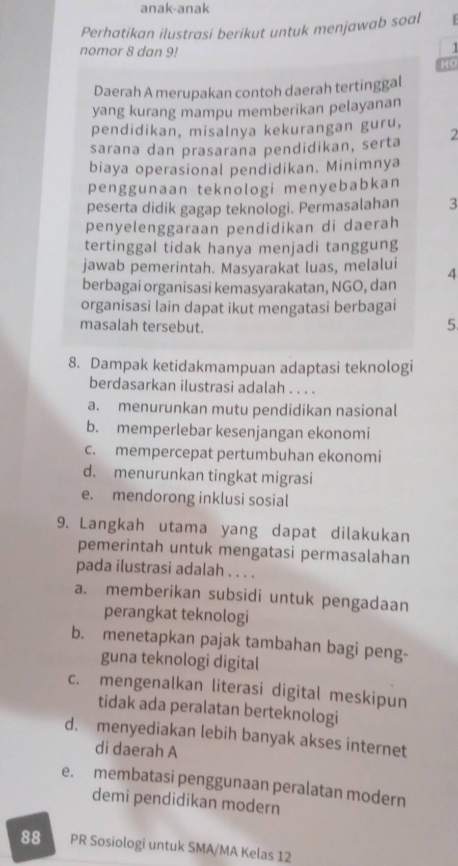 anak-anak
Perhatikan ilustrasi berikut untuk menjawab soal
nomor 8 dan 9!
1
HO
Daerah A merupakan contoh daerah tertinggal
yang kurang mampu memberikan pelayanan
pendidikan, misalnya kekurangan guru,
sarana dan prasarana pendidikan, serta 2
biaya operasional pendidikan. Minimnya
penggunaan teknologi menyebabkan
peserta didik gagap teknologi. Permasalahan 3
penyelenggaraan pendidikan di daerah
tertinggal tidak hanya menjadi tanggung
jawab pemerintah. Masyarakat luas, melalui 4
berbagai organisasi kemasyarakatan, NGO, dan
organisasi lain dapat ikut mengatasi berbagai
masalah tersebut.
5
8. Dampak ketidakmampuan adaptasi teknologi
berdasarkan ilustrasi adalah . . . .
a. menurunkan mutu pendidikan nasional
b. memperlebar kesenjangan ekonomi
c. mempercepat pertumbuhan ekonomi
d. menurunkan tingkat migrasi
e. mendorong inklusi sosial
9. Langkah utama yang dapat dilakukan
pemerintah untuk mengatasi permasalahan
pada ilustrasi adalah . . . .
a. memberikan subsidi untuk pengadaan
perangkat teknologi
b. menetapkan pajak tambahan bagi peng-
guna teknologi digital
c. mengenalkan literasi digital meskipun
tidak ada peralatan berteknologi
d. menyediakan lebih banyak akses internet
di daerah A
e. membatasi penggunaan peralatan modern
demi pendidikan modern
88 PR Sosiologi untuk SMA/MA Kelas 12