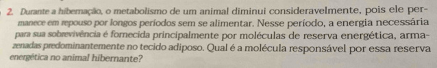 Durante a hiberação, o metabolismo de um animal diminui consideravelmente, pois ele per- 
manece em repouso por longos períodos sem se alimentar. Nesse período, a energia necessária 
para sua sobrevivência é fornecida principalmente por moléculas de reserva energética, arma- 
zenadas predominantemente no tecido adiposo. Qual é a molécula responsável por essa reserva 
energética no animal hibernante?