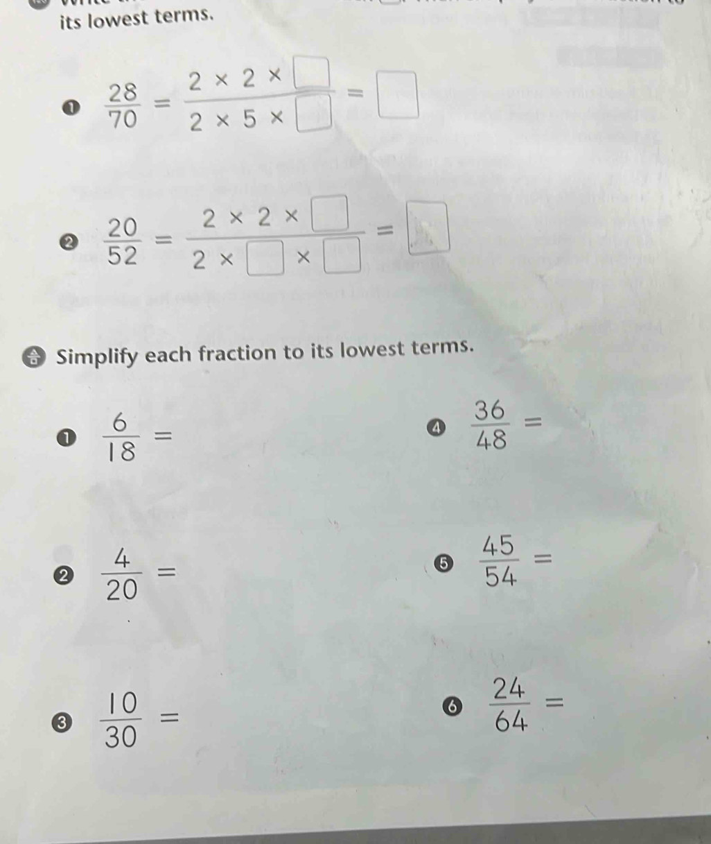 its lowest terms. 
0  28/70 = (2* 2* □ )/2* 5* □  =□
②  20/52 = (2* 2* □ )/2* □ * □  =□
Simplify each fraction to its lowest terms. 
①  6/18 =
④  36/48 =
②  4/20 =
⑤  45/54 =
③  10/30 =
⑥  24/64 =