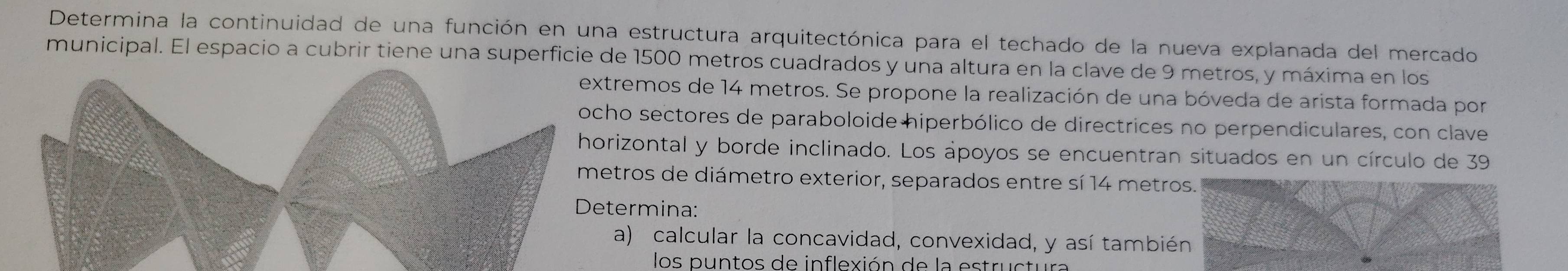 Determina la continuidad de una función en una estructura arquitectónica para el techado de la nueva explanada del mercado 
municipal. El espacio a cubrir tiene una superficie de 1500 metros cuadrados y una altura en la clave de 9 metros, y máxima en los 
tremos de 14 metros. Se propone la realización de una bóveda de arista formada por 
ho sectores de paraboloide hiperbólico de directrices no perpendiculares, con clave 
rizontal y borde inclinado. Los ápoyos se encuentran situados en un círculo de 39
tros de diámetro exterior, separados entre sí 14 metros. 
termina: 
a) calcular la concavidad, convexidad, y así también 
los puntos de inflexión de la estructur