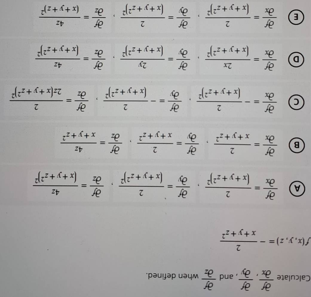 Calculate  partial f/partial x , partial f/partial y  , and  partial f/partial z  when defined.
f(x,y,z)=- 2/x+y+z^2 
A  partial f/partial x =frac 2(x+y+z^2)^2, partial f/partial y =frac 2(x+y+z^2)^2, partial f/partial z =frac 4z(x+y+z^2)^2
B  partial f/partial x = 2/x+y+z^2 , partial f/partial y = 2/x+y+z^2 , partial f/partial z = 4z/x+y+z^2 
 partial f/partial x =-frac 2(x+y+z^2)^2, partial f/partial y =-frac 2(x+y+z^2)^2, partial f/partial z =frac 22z(x+y+z^2)^2
D  partial f/partial x =frac 2x(x+y+z^2)^2, partial f/partial y =frac 2y(x+y+z^2)^2, partial f/partial z =frac 4z(x+y+z^2)^2
E  partial f/partial x =frac 2(x+y+z^2)^2, partial f/partial y =frac 2(x+y+z^2)^2, partial f/partial z =frac 4z(x+y+z)^2