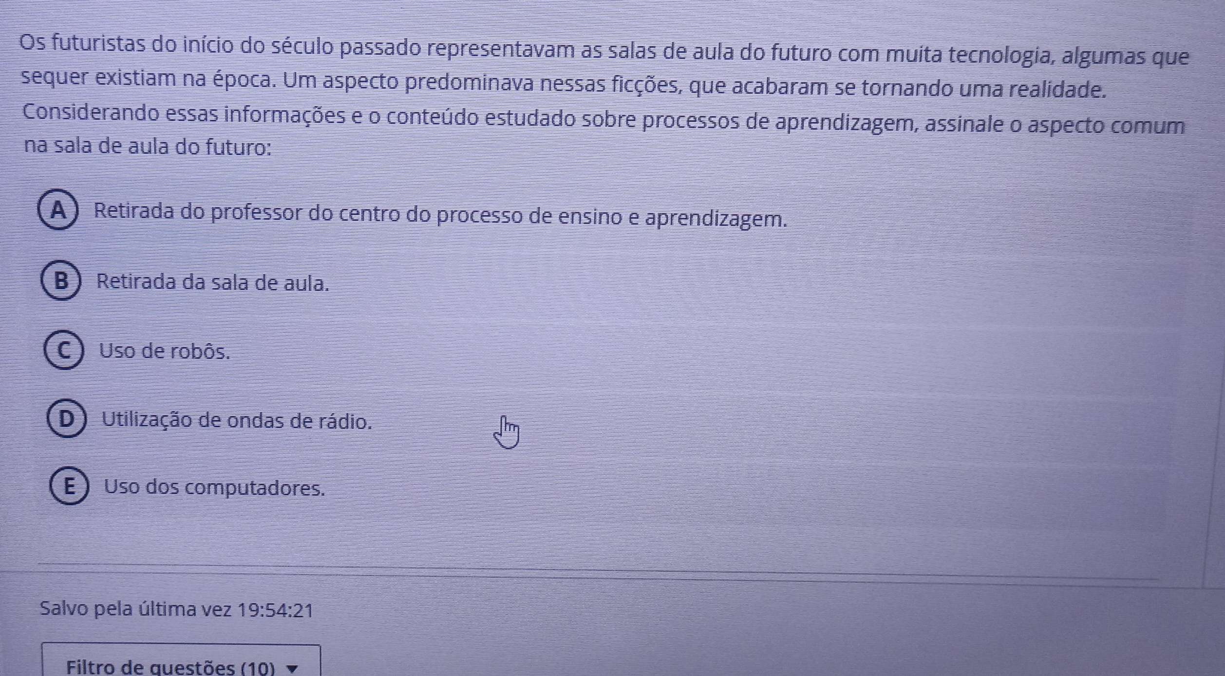 Os futuristas do início do século passado representavam as salas de aula do futuro com muita tecnologia, algumas que
sequer existiam na época. Um aspecto predominava nessas ficções, que acabaram se tornando uma realidade.
Considerando essas informações e o conteúdo estudado sobre processos de aprendizagem, assinale o aspecto comum
na sala de aula do futuro:
A) Retirada do professor do centro do processo de ensino e aprendizagem.
B Retirada da sala de aula.
C ) Uso de robôs.
D) Utilização de ondas de rádio.
E ) Uso dos computadores.
Salvo pela última vez 19:54:21
Filtro de auestões (10)