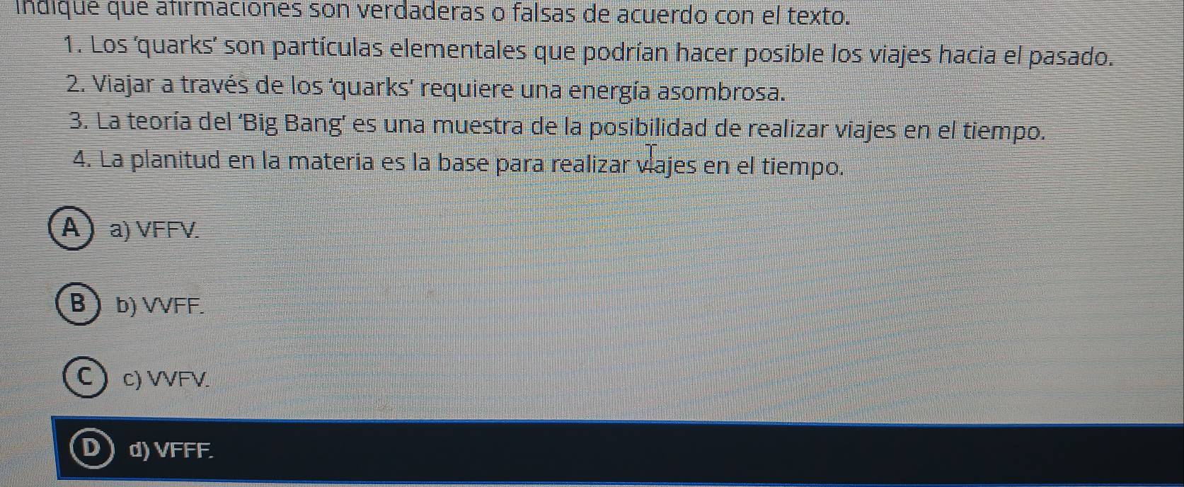 indique que afirmaciones son verdaderas o falsas de acuerdo con el texto.
1. Los ‘quarks’ son partículas elementales que podrían hacer posible los viajes hacia el pasado.
2. Viajar a través de los ‘quarks’ requiere una energía asombrosa.
3. La teoría del ‘Big Bang’ es una muestra de la posibilidad de realizar viajes en el tiempo.
4. La planitud en la materia es la base para realizar vajes en el tiempo.
A a) VFFV.
B b) VVFF.
Cc) VVFV
D d) VFFF.