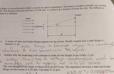 A beam of monochromatic light is used in an optics experiment. The beam is incident normally on a double 
ngle θ is labelled. lit. The distance between the slits is 0.300 mm. A screen is at a distance D from the slits. The diffraction 
beam screen
0.300 mm
D 
a. A series of dark and bright fringes appears on the screen. Briefly explain how a dark fringe is 
formed. (1 pt) 
. Outline why the beam has to be coherent in order for the fringes to be visible. (1 pt) 
The wavelength of the beam is observed to be 633.0 nm. The separation between a dark and bright 
fringe on the screen is 4.59 mm. Calculate D. (2 pts)