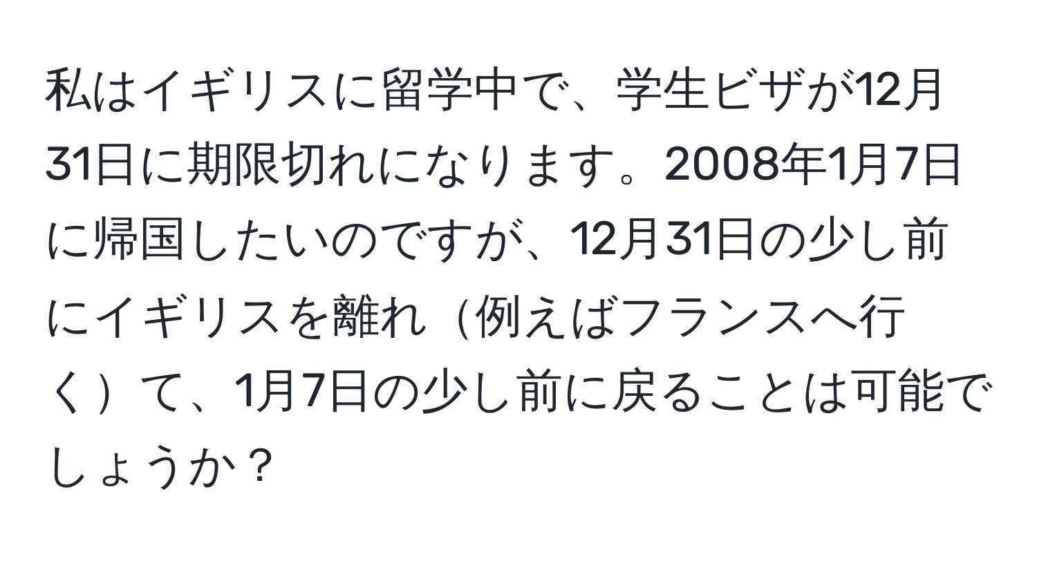 私はイギリスに留学中で、学生ビザが12月31日に期限切れになります。2008年1月7日に帰国したいのですが、12月31日の少し前にイギリスを離れ例えばフランスへ行くて、1月7日の少し前に戻ることは可能でしょうか？