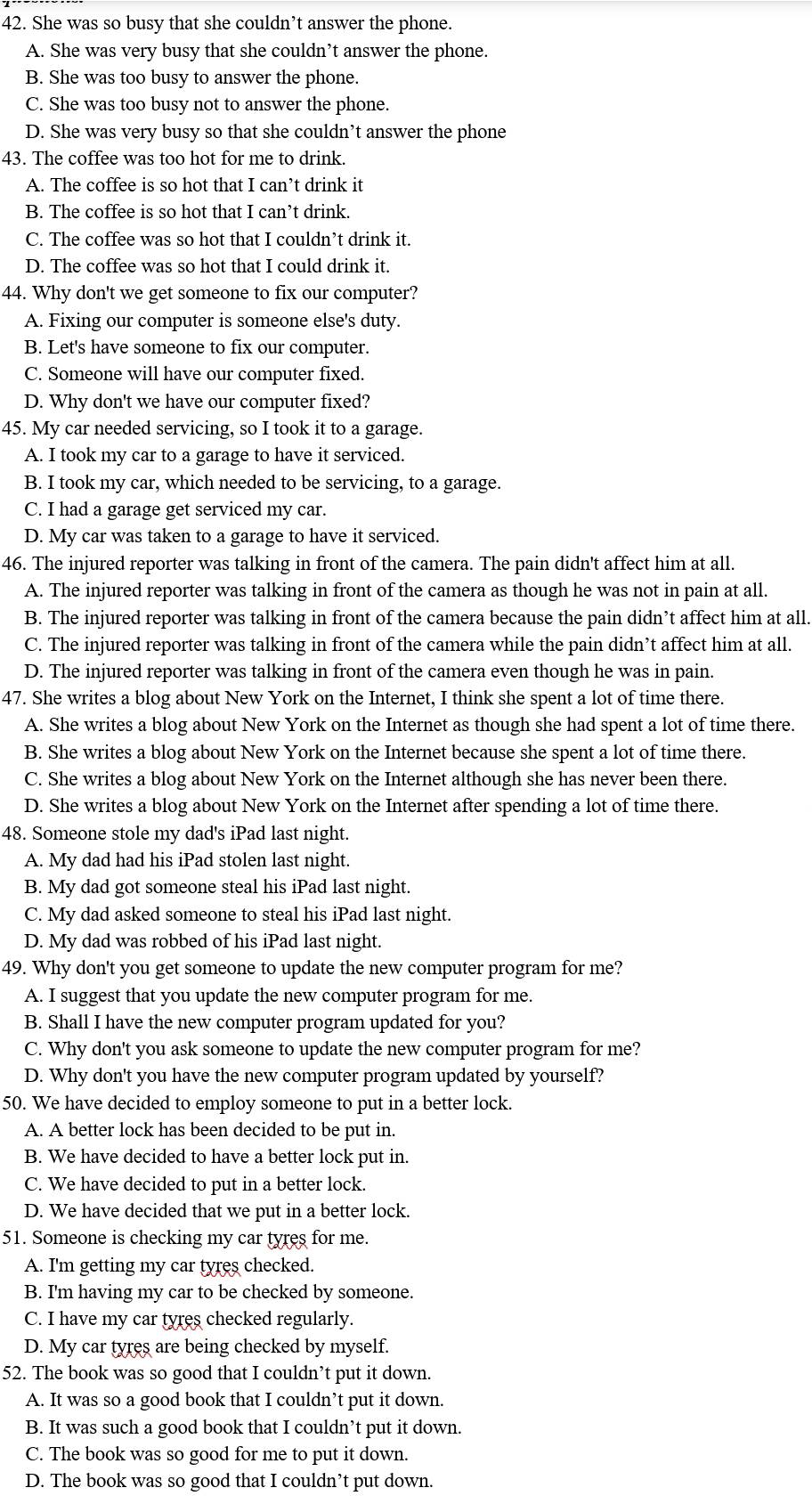 She was so busy that she couldn’t answer the phone.
A. She was very busy that she couldn’t answer the phone.
B. She was too busy to answer the phone.
C. She was too busy not to answer the phone.
D. She was very busy so that she couldn’t answer the phone
43. The coffee was too hot for me to drink.
A. The coffee is so hot that I can’t drink it
B. The coffee is so hot that I can’t drink.
C. The coffee was so hot that I couldn’t drink it.
D. The coffee was so hot that I could drink it.
44. Why don't we get someone to fix our computer?
A. Fixing our computer is someone else's duty.
B. Let's have someone to fix our computer.
C. Someone will have our computer fixed.
D. Why don't we have our computer fixed?
45. My car needed servicing, so I took it to a garage.
A. I took my car to a garage to have it serviced.
B. I took my car, which needed to be servicing, to a garage.
C. I had a garage get serviced my car.
D. My car was taken to a garage to have it serviced.
46. The injured reporter was talking in front of the camera. The pain didn't affect him at all.
A. The injured reporter was talking in front of the camera as though he was not in pain at all.
B. The injured reporter was talking in front of the camera because the pain didn’t affect him at all.
C. The injured reporter was talking in front of the camera while the pain didn’t affect him at all.
D. The injured reporter was talking in front of the camera even though he was in pain.
47. She writes a blog about New York on the Internet, I think she spent a lot of time there.
A. She writes a blog about New York on the Internet as though she had spent a lot of time there.
B. She writes a blog about New York on the Internet because she spent a lot of time there.
C. She writes a blog about New York on the Internet although she has never been there.
D. She writes a blog about New York on the Internet after spending a lot of time there.
48. Someone stole my dad's iPad last night.
A. My dad had his iPad stolen last night.
B. My dad got someone steal his iPad last night.
C. My dad asked someone to steal his iPad last night.
D. My dad was robbed of his iPad last night.
49. Why don't you get someone to update the new computer program for me?
A. I suggest that you update the new computer program for me.
B. Shall I have the new computer program updated for you?
C. Why don't you ask someone to update the new computer program for me?
D. Why don't you have the new computer program updated by yourself?
50. We have decided to employ someone to put in a better lock.
A. A better lock has been decided to be put in.
B. We have decided to have a better lock put in.
C. We have decided to put in a better lock.
D. We have decided that we put in a better lock.
51. Someone is checking my car tyres for me.
A. I'm getting my car tyres checked.
B. I'm having my car to be checked by someone.
C. I have my car tyres checked regularly.
D. My car tyres are being checked by myself.
52. The book was so good that I couldn’t put it down.
A. It was so a good book that I couldn’t put it down.
B. It was such a good book that I couldn’t put it down.
C. The book was so good for me to put it down.
D. The book was so good that I couldn’t put down.