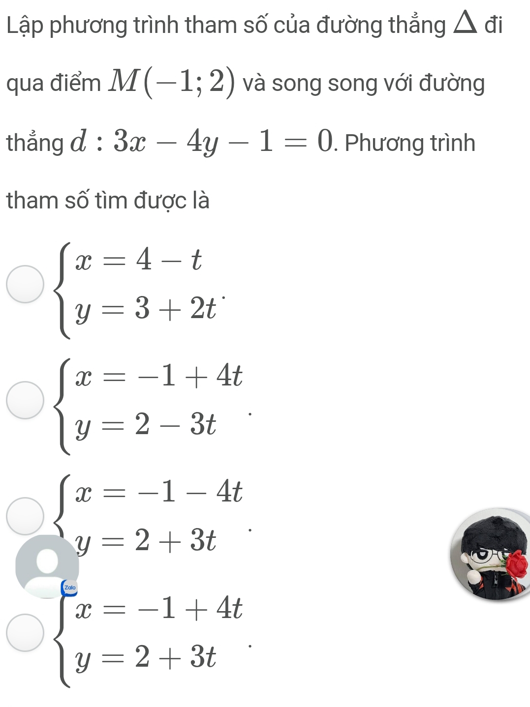 Lập phương trình tham số của đường thẳng △ đi
qua điểm M(-1;2) và song song với đường
thẳng d : 3x-4y-1=0. Phương trình
tham số tìm được là
beginarrayl x=4-t y=3+2tendarray.
beginarrayl x=-1+4t y=2-3tendarray.
beginarrayl x&1de beginarrayl x-3e^2 x-14t y-213tendarray.