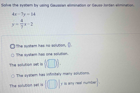 Solve the system by using Gaussian elimination or Gauss-Jordan elimination.
4x-7y=14
y= 4/7 x-2
The system has no solution, L
The system has one solution.
The solution set is  (□ ).
The system has infinitely many solutions,
The solution set is  (□ )|y is any real number 