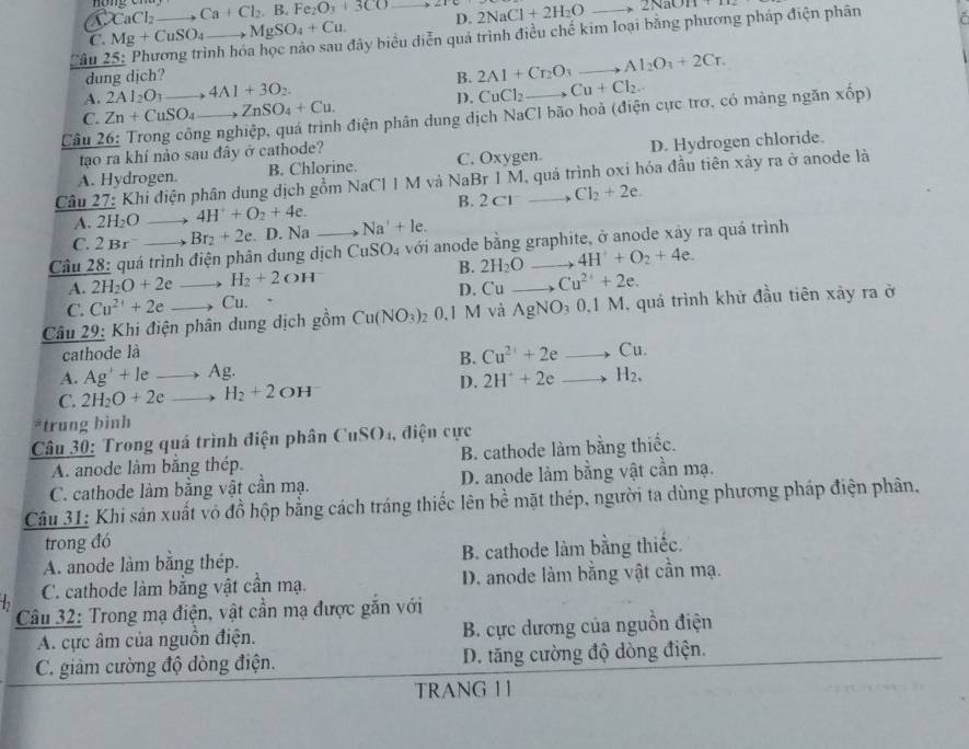 CaCl_2 Ca+Cl_2,B.Fe_2O_3+3CO
C. Mg+CuSO_4 MgSO_4+Cu. _D. 2NaCl+2H_2O
+2NaOH+TH2
Câu 2 __nh hóa học nào sau đây biểu diễn quá trình điều chế kim loại bằng phương pháp điện phân
dung djch? B. 2Al+Cr_2O_3 _ Al_2O_3+2Cr.
A. 2AI_2O_3 4Al+3O_2
D. CuCl_2 2 Cu+Cl_2.
C. Zn+CuSO_4 ZnSO_4+Cu.
Câu 26: Trong công nghiệp, quá trình điện phân dung dịch NaCl bão hoà (điện cực trơ, có màng ngăn : xhat op)
tạao ra khí nào sau đây ở cathode?
A. Hydrogen. B. Chlorine. C. Oxygen. D. Hydrogen chloride.
Câu 27: Khi điện phân dung dịch gồm NaCl 1 M và NaBr 1 M, quá trình oxi hóa đầu tiên xây ra ở anode là
A. 2H_2O _ 4H^++O_2+4e B. 2c1 Cl_2+2e.
C. 2Br Br_2+2e. D. Na Na^++le.
Câu 28: quá trình điện phân dung dịch CuSO_4 với anode bằng graphite, ở anode xây ra quá trình
B.
A. 2H_2O+2e H_2+2OH 2H_2O 4H^++O_2+4e.
C. Cu^(2+)+2e _Cu. . D. Cu Cu^(2+)+2e.
Câu 29: Khi điện phân dung dịch gồm Cu(NO_3)_2 0.1 M và _ AgNO_30,1M , quá trình khử đầu tiên xảy ra ở
cathode là
B. Cu^(2+)+2eto Cu. _
A. Ag'+le _  -1 A
D.
C. 2H_2O+2e _ _ H_2+2OH 2H^++2eto H_2, _
*trung bình
Câu 30: Trong quá trình điện phân CuSO4, điện cực
A. anode làm băng thép. B. cathode làm bằng thiếc.
C. cathode làm bằng vật cần mạ. D. anode làm bằng vật cần mạ.
Câu 31: Khi sản xuất vô đồ hộp bằng cách tráng thiếc lên bề mặt thép, người ta dùng phương pháp điện phân,
trong đó
A. anode làm bằng thép. B. cathode làm bằng thiếc.
b C. cathode làm bằng vật cần mạ. D. anode làm bằng vật cần mạ.
Câu 32: Trong mạ điện, vật cần mạ được gắn với
A. cực âm của nguồn điện. B. cực dương của nguồn điện
C. giảm cường độ đòng điện. D. tăng cường độ dòng điện.
TRANG 1 1