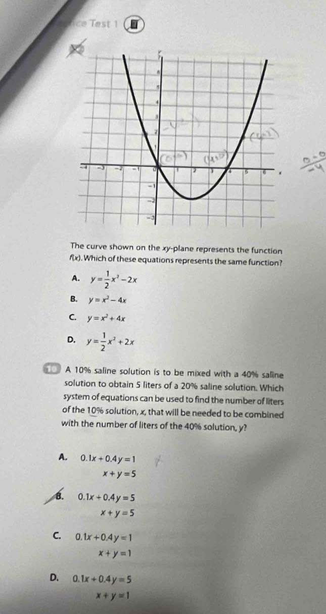 ce Test 1 I
The curve shown on the xy -plane represents the function
f(x). Which of these equations represents the same function?
A. y= 1/2 x^2-2x
B. y=x^2-4x
C. y=x^2+4x
D. y= 1/2 x^2+2x
A 10% saline solution is to be mixed with a 40% saline
solution to obtain 5 liters of a 20% saline solution. Which
system of equations can be used to find the number of liters
of the 10% solution, x, that will be needed to be combined
with the number of liters of the 40% solution, y?
A. 0.1x+0.4y=1
x+y=5
B. 0.1x+0.4y=5
x+y=5
C. 0.1x+0.4y=1
x+y=1
D. 0.1x+0.4y=5
x+y=1