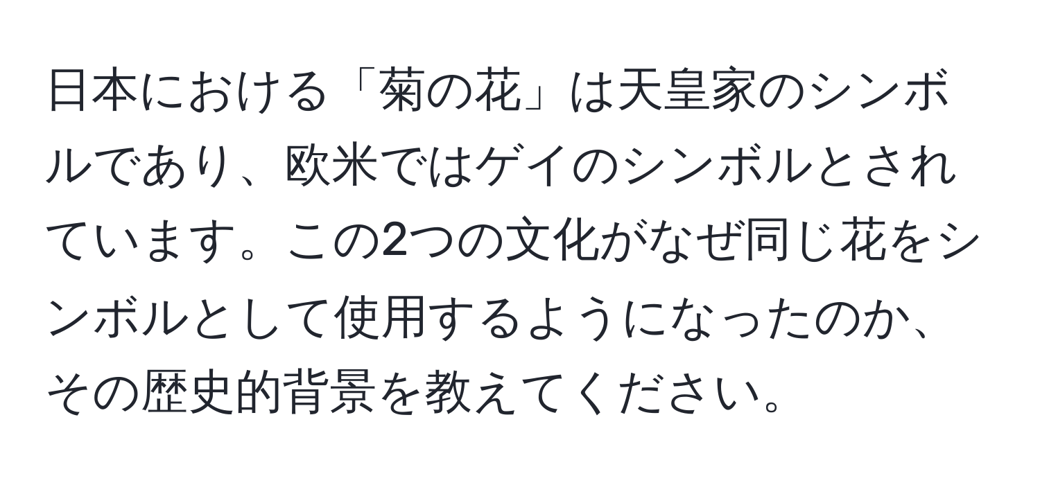 日本における「菊の花」は天皇家のシンボルであり、欧米ではゲイのシンボルとされています。この2つの文化がなぜ同じ花をシンボルとして使用するようになったのか、その歴史的背景を教えてください。