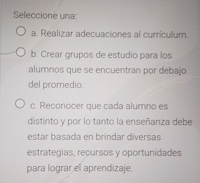 Seleccione una:
a. Realizar adecuaciones al currículum.
b. Crear grupos de estudio para los
alumnos que se encuentran por debajo
del promedio.
c. Reconocer que cada alumno es
distinto y por lo tanto la enseñanza debe
estar basada en brindar diversas
estrategias, recursos y oportunidades
para lograr el aprendizaje.