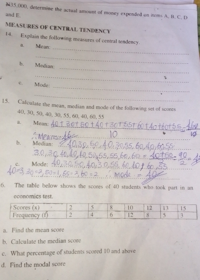 N35,000, determine the actual amount of money expended on items A. B. C. D 
and E. 
MEASURES OF CENTRAL TENDENCY 
14. Explain the following measures of central tendency. 
_ 
a. Mean: 
_ 
_ 
b. Median: 
_ 
_ 
C. Mode: 
_ 
15. Calculate the mean, median and mode of the following set of scores
40, 30, 50, 40, 30, 55, 60, 40, 60, 55
_ 
a. Mean: 
_ 
_ 
_ 
b. Median: 
_ 
C. Mode:_ 
_ 
6. The table below shows the scores of 40 students who took part in an 
economics test. 
a. Find the mean score 
b. Calculate the median score 
c. What percentage of students scored 10 and above 
d. Find the modal score