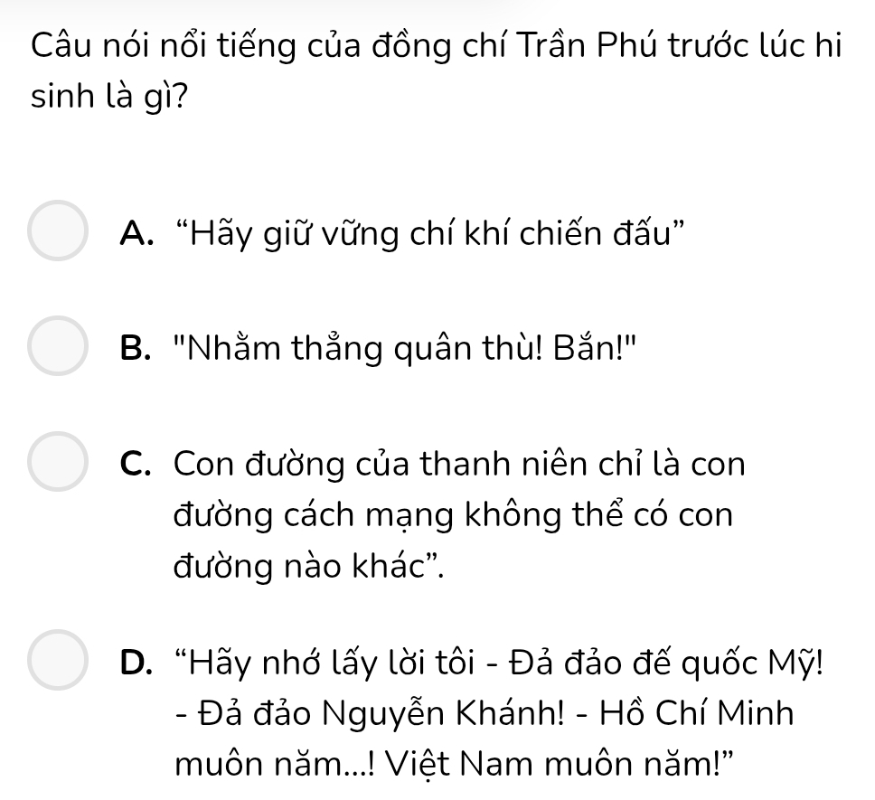 Câu nói nổi tiếng của đồng chí Trần Phú trước lúc hi
sinh là gì?
A. “Hãy giữ vững chí khí chiến đấu”
B. "Nhằm thẳng quân thù! Bắn!"
C. Con đường của thanh niên chỉ là con
đường cách mạng không thể có con
đường nào khác''.
D. “Hãy nhớ lấy lời tôi - Đả đảo đế quốc Mỹ!
- Đả đảo Nguyễn Khánh! - Hồ Chí Minh
muôn năm...! Việt Nam muôn năm!"