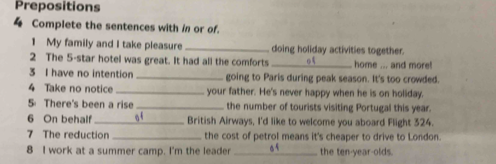 Prepositions 
4 Complete the sentences with in or of. 
1 My family and I take pleasure _doing holiday activities together. 
2 The 5 -star hotel was great. It had all the comforts _home ... and more! 
3 I have no intention _going to Paris during peak season. It's too crowded. 
4 Take no notice _your father. He's never happy when he is on holiday. 
5 There's been a rise _the number of tourists visiting Portugal this year. 
6 On behalf _o f British Airways, I'd like to welcome you aboard Flight 324. 
7 The reduction _the cost of petrol means it's cheaper to drive to London. 
8 I work at a summer camp. I'm the leader _the ten-year-olds.