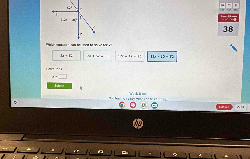 00 05 21
H M1N S&C
SmartScore
out of 100 0
38
Which equation can be used to solve for x?
2x=52 2x+52=90 12x+42=90 12x-10=52
Solve for x.
x=□
Submit
Work it out
Not feeling ready yet? These can help:
Sign out Oct 8