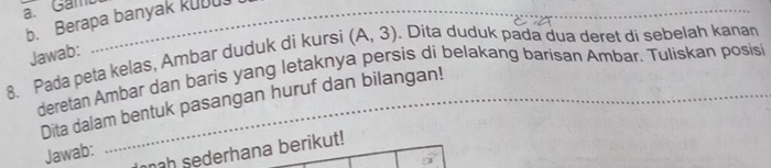 Gam_ 
b. Berapa banyak kUDU. 
Jawab: 
8. Pada peta kelas, Ambar duduk di kursi (A,3). Dita duduk pada dua deret di sebelah kanan 
deretan Ambar dan baris yang letaknya persis di belakang barisan Ambar. Tulískan posisi 
Dita dalam bentuk pasangan huruf dan bilangan! 
nah sederhana berikut! 
Jawab: