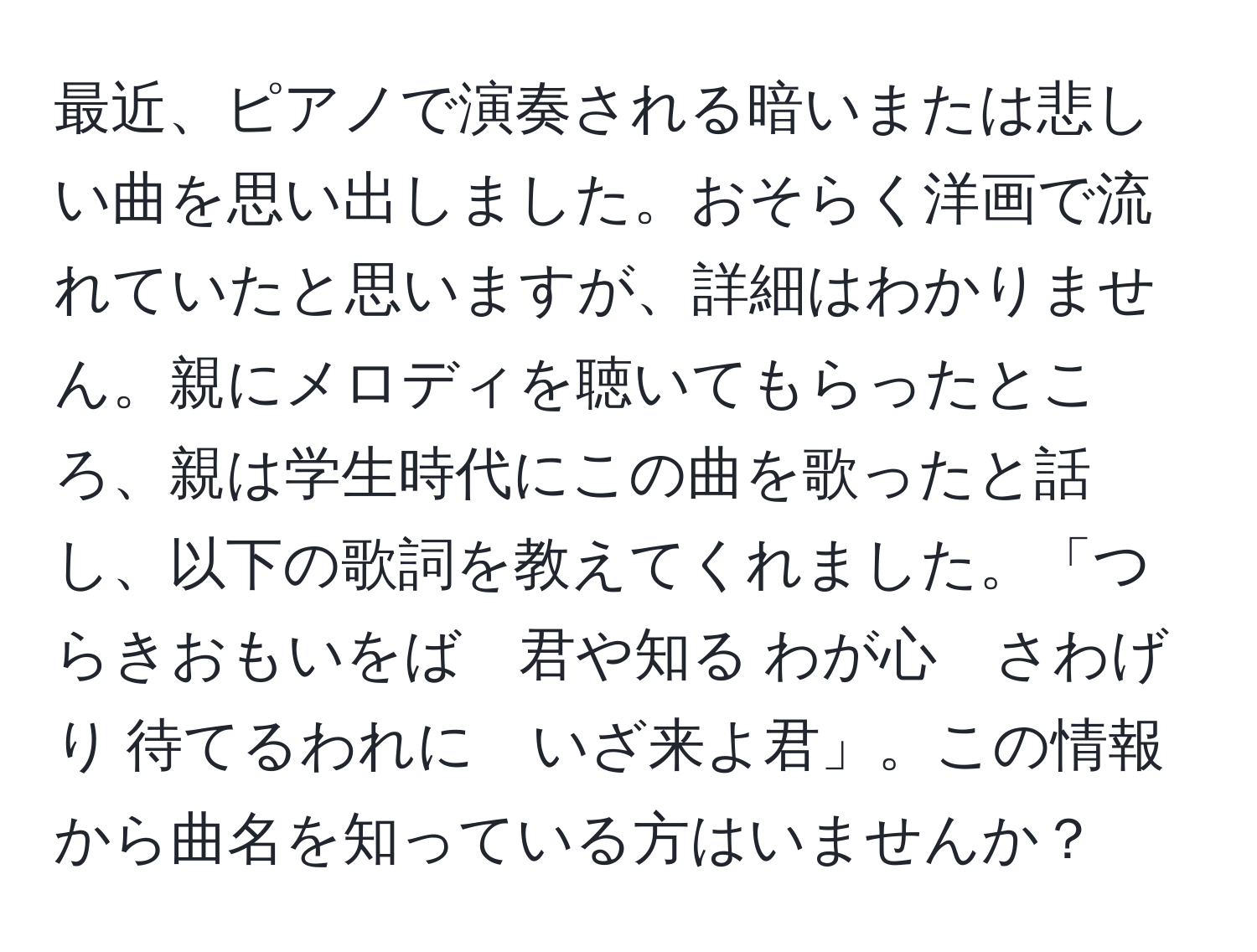 最近、ピアノで演奏される暗いまたは悲しい曲を思い出しました。おそらく洋画で流れていたと思いますが、詳細はわかりません。親にメロディを聴いてもらったところ、親は学生時代にこの曲を歌ったと話し、以下の歌詞を教えてくれました。「つらきおもいをば　君や知る わが心　さわげり 待てるわれに　いざ来よ君」。この情報から曲名を知っている方はいませんか？