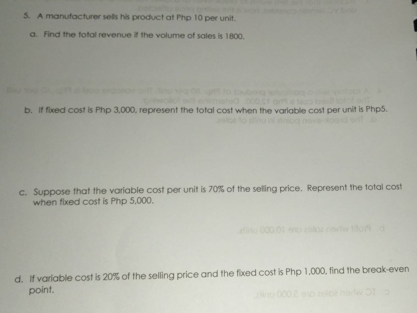 A manufacturer sells his product at Php 10 per unit. 
a. Find the total revenue if the volume of sales is 1800. 
b. If fixed cost is Php 3,000, represent the total cost when the variable cost per unit is Php5. 
c. Suppose that the variable cost per unit is 70% of the selling price. Represent the total cost 
when fixed cost is Php 5,000. 
d. If variable cost is 20% of the selling price and the fixed cost is Php 1,000, find the break-even 
point.