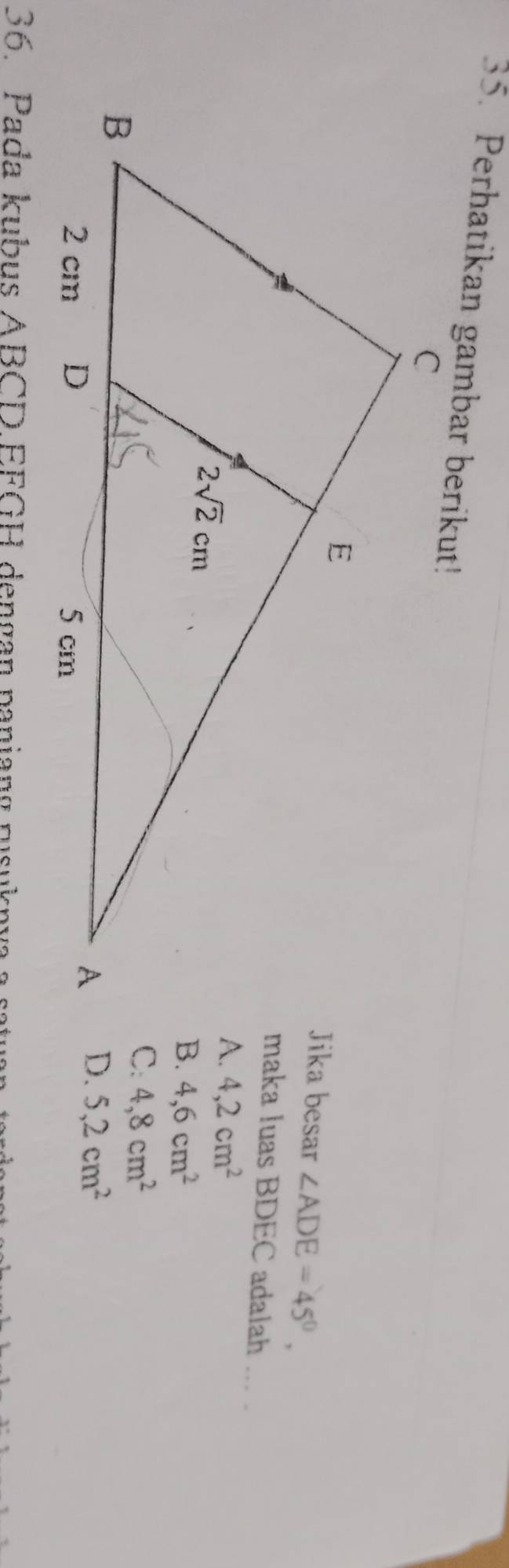 Perhatikan gambar berikut!
Jika besar ∠ ADE=45°,
maka luas BDEC adalah ... .
4,2cm^2
4,6cm^2
C: 4,8cm^2
D. 5,2cm^2
36. Pada kubus ABCD EFGH dengan paniang rusuknya