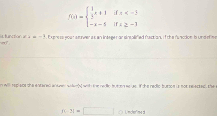 if x
f(x)=beginarrayl  1/3 x+1 -x-6endarray. if x≥ -3
is function at x=-3. Express your answer as an integer or simplified fraction. If the function is undefine 
ned". 
n will replace the entered answer value(s) with the radio button value. If the radio button is not selected, the e
f(-3)=□ Undefined