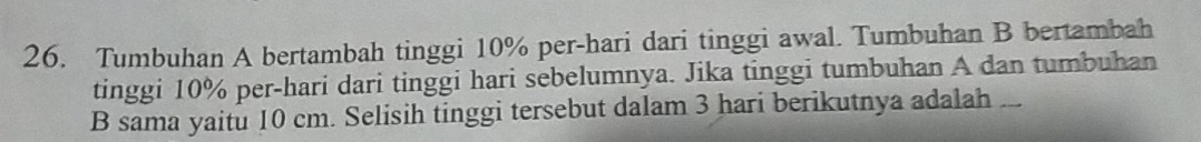 Tumbuhan A bertambah tinggi 10% per-hari dari tinggi awal. Tumbuhan B bertambah 
tinggi 10% per-hari dari tinggi hari sebelumnya. Jika tinggi tumbuhan A dan tumbuhan 
B sama yaitu 10 cm. Selisih tinggi tersebut dalam 3 hari berikutnya adalah