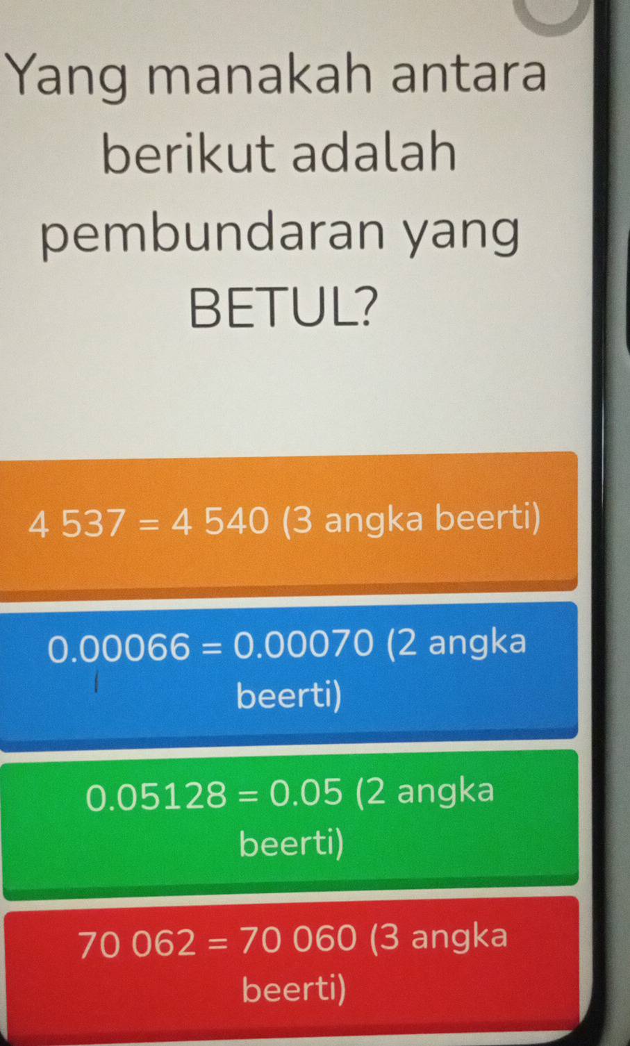 Yang manakah antara
berikut adalah
pembundaran yang
BETUL?
4537=4540 (3 angka beerti)
0.00066=0.00070 (2 angka
beerti)
0.05128=0.05 (2 angka
beerti)
70062=70060 (3 angka
beerti)