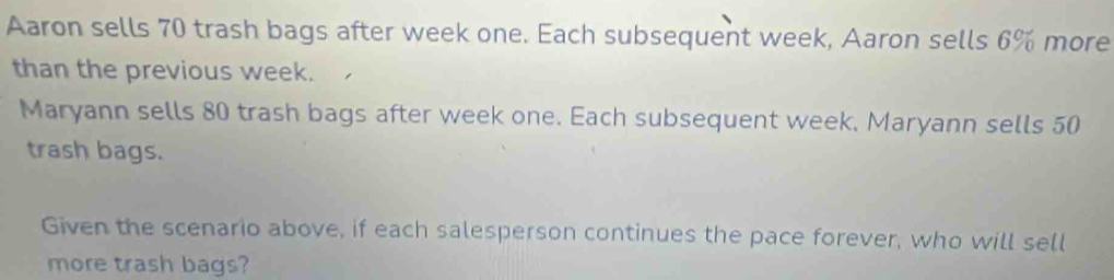 Aaron sells 70 trash bags after week one. Each subsequent week, Aaron sells 6% more 
than the previous week. 
Maryann sells 80 trash bags after week one. Each subsequent week, Maryann sells 50
trash bags. 
Given the scenario above, if each salesperson continues the pace forever, who will sell 
more trash bags?