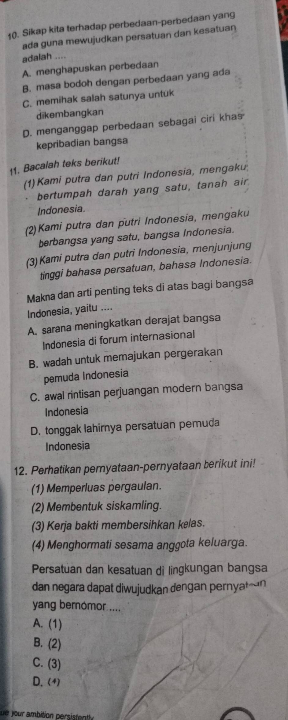 Sikap kita terhadap perbedaan-perbedaan yang
ada guna mewujudkan persatuan dan kesatuan
adalah ....
A. menghapuskan perbedaan
B. masa bodoh dengan perbedaan yang ada
C. memihak salah satunya untuk
dikembangkan
D. menganggap perbedaan sebagai ciri khas
kepribadian bangsa
11. Bacalah teks berikut!
(1) Kami putra dan putri Indonesia, mengaku
bertumpah darah yang satu, tanah air
Indonesia.
(2)Kami putra dan putri Indonesia, mengaku
berbangsa yang satu, bangsa Indonesia.
(3) Kami putra dan putri Indonesia, menjunjung
tinggi bahasa persatuan, bahasa Indonesia.
Makna dan arti penting teks di atas bagi bangsa
Indonesia, yaitu ....
A. sarana meningkatkan derajat bangsa
Indonesia di forum internasional
B. wadah untuk memajukan pergerakan
pemuda Indonesia
C. awal rintisan perjuangan modern bangsa
Indonesia
D. tonggak lahirnya persatuan pemuda
Indonesja
12. Perhatikan pernyataan-pernyataan berikut ini!
(1) Memperluas pergaulan.
(2) Membentuk siskamling.
(3) Kerja bakti membersihkan kelas.
(4) Menghormati sesama anggota keluarga.
Persatuan dan kesatuan di lingkungan bangsa
dan negara dapat diwujudkan dengan pernyatæn
yang bernomor ....
A. (1)
B. (2)
C. (3)
D. (4)
e your ambition persistently