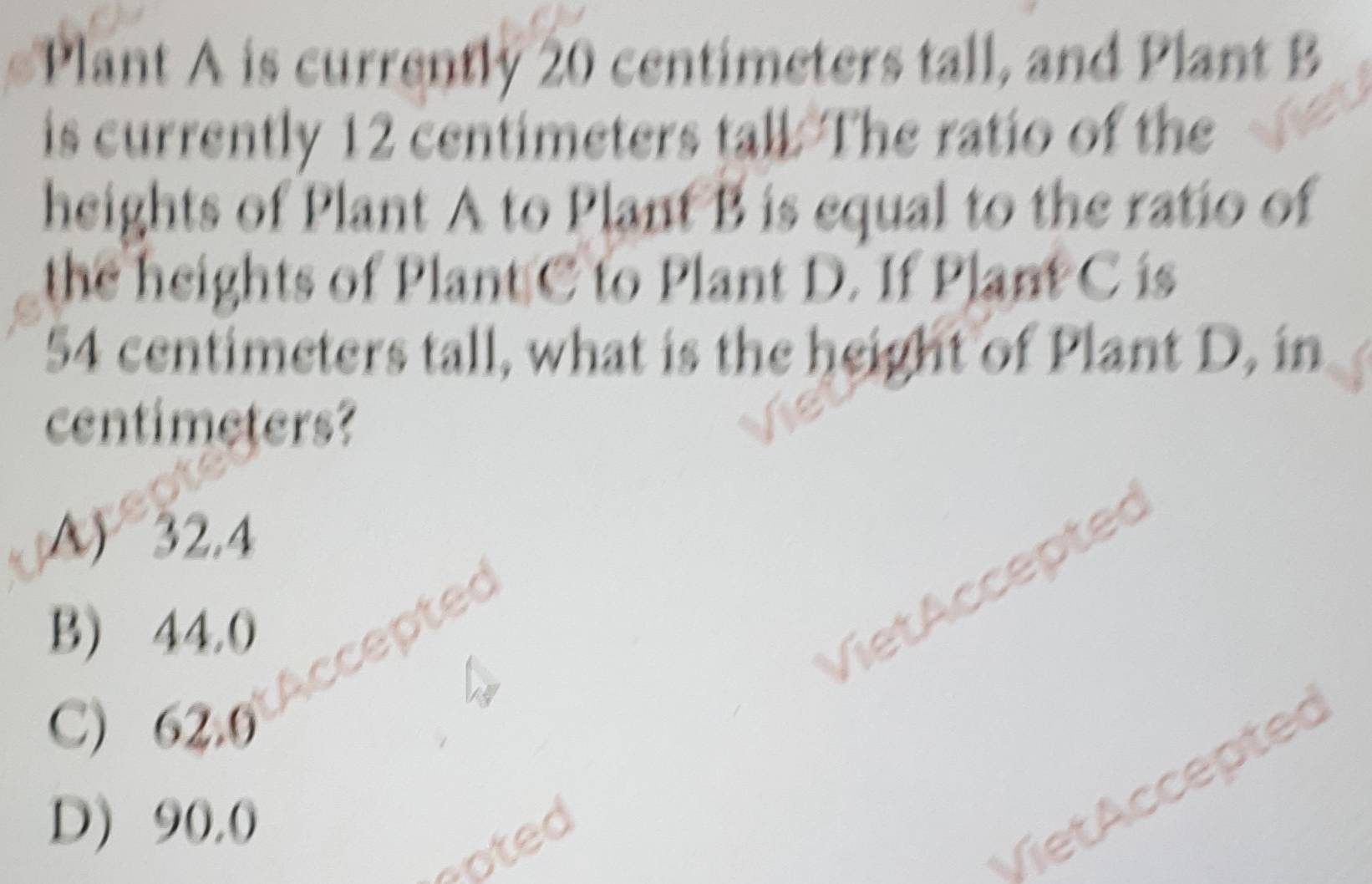 Plant A is currently 20 centimeters tall, and Plant B
is currently 12 centimeters tall. The ratio of the
heights of Plant A to Plant B is equal to the ratio of
the heights of Plant C to Plant D. If Plant C is
54 centimeters tall, what is the height of Plant D, in
centimeters?
A) 32.4
B) 44.0
et ccepted
C) 62.0
D) 90,0
soted
VietAccepted