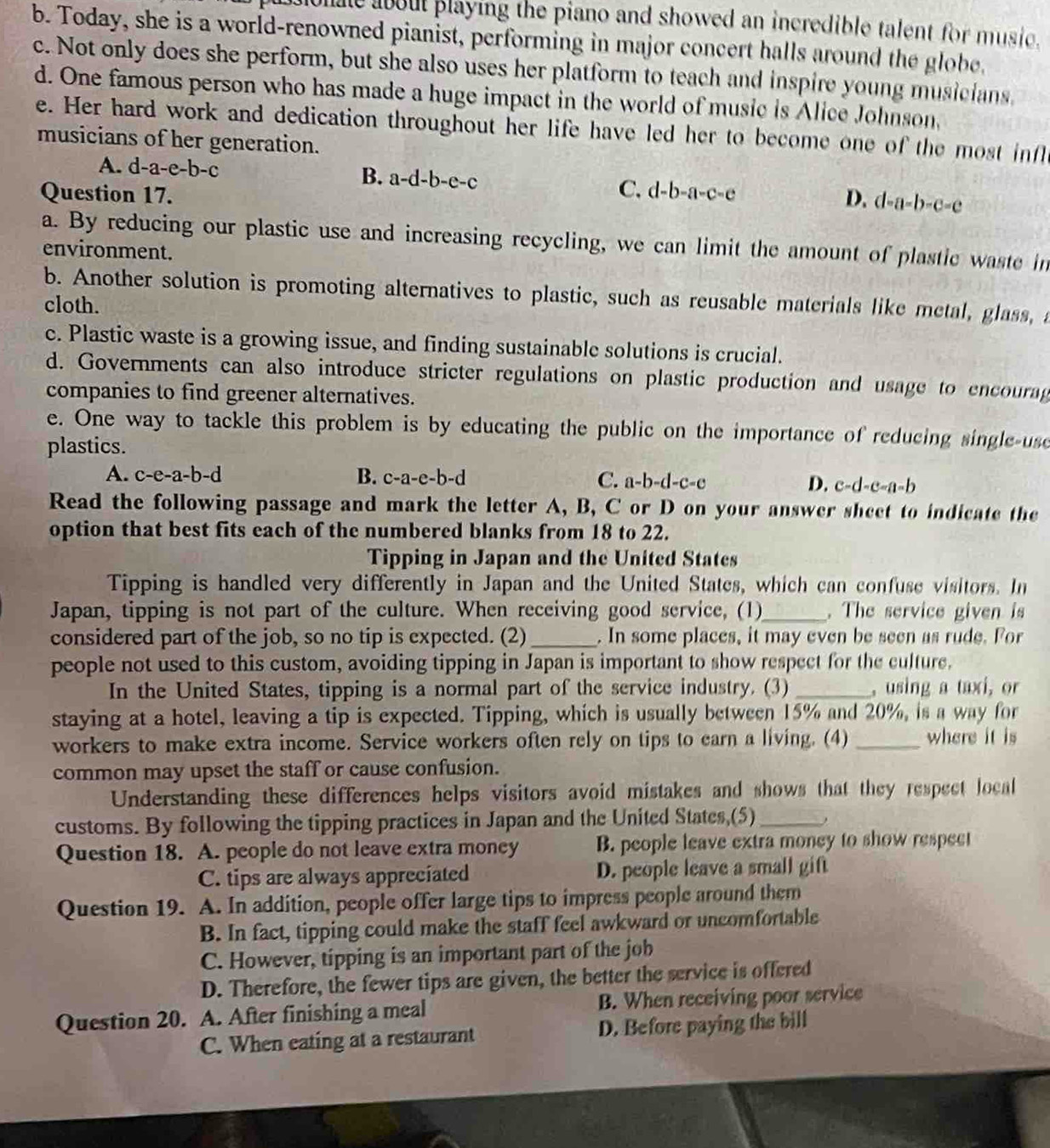 me about playing the piano and showed an incredible talent for music.
b. Today, she is a world-renowned pianist, performing in major concert halls around the globe.
c. Not only does she perform, but she also uses her platform to teach and inspire young musicians
d. One famous person who has made a huge impact in the world of music is Alice Johnson,
e. Her hard work and dedication throughout her life have led her to become one of the most infl
musicians of her generation.
A. d-a-e-b-c B. a-d-b-e-c C. d-b-a-c-e
Question 17. D. d-a-b-c-c
a. By reducing our plastic use and increasing recycling, we can limit the amount of plastic waste in
environment.
b. Another solution is promoting alternatives to plastic, such as reusable materials like metal, glass, a
cloth.
c. Plastic waste is a growing issue, and finding sustainable solutions is crucial.
d. Governments can also introduce stricter regulations on plastic production and usage to encourag
companies to find greener alternatives.
e. One way to tackle this problem is by educating the public on the importance of reducing single-use
plastics.
A. c-e-a-b-d B. c-a-e-b-d C. a-b-d-c-c D. c-d-c-a-b
Read the following passage and mark the letter A, B, C or D on your answer sheet to indicate the
option that best fits each of the numbered blanks from 18 to 22.
Tipping in Japan and the United States
Tipping is handled very differently in Japan and the United States, which can confuse visitors. In
Japan, tipping is not part of the culture. When receiving good service, (1)_ . The service given is
considered part of the job, so no tip is expected. (2)_ . In some places, it may even be seen as rude. For
people not used to this custom, avoiding tipping in Japan is important to show respect for the culture.
In the United States, tipping is a normal part of the service industry. (3)_ , using a taxi, or
staying at a hotel, leaving a tip is expected. Tipping, which is usually between 15% and 20%, is a way for
workers to make extra income. Service workers often rely on tips to earn a living. (4) _where it is
common may upset the staff or cause confusion.
Understanding these differences helps visitors avoid mistakes and shows that they respect local
customs. By following the tipping practices in Japan and the United States,(5)_
Question 18. A. people do not leave extra money B. people leave extra money to show respect
C. tips are always appreciated D. people leave a small gift
Question 19. A. In addition, people offer large tips to impress people around them
B. In fact, tipping could make the staff feel awkward or uncomfortable
C. However, tipping is an important part of the job
D. Therefore, the fewer tips are given, the better the service is offered
Question 20. A. After finishing a meal B. When receiving poor service
C. When eating at a restaurant D. Before paying the bill