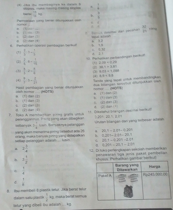 (4) Jika ibu membaginya ke dalam 8  1/5 
stopies, maka masing masing stople a
barisi  15/15 kg D.  3/5 
nomor  Pamyataan vựng behär diturykkan ginh c 2
6. 4  32/21 
a. (1)027= yang
b (1)an=(3) Bancia desimal dan pecahan twpat adaiah
(2)dan?
d. (2)can(4)
6. Perhatikan operasi pembagian berikut! b. 1.5 a. 3.2
(1)  2/3 :3= 1/3 
d. 2.1 C. 0.32
(2)  2/5 · 6= 1/15  10. Perhalikan perbandingan benkul!
2.09<0.29
(1) (2) 38.1>3.81
(3)  5/3 :2= 5/6 
9.03<1.098
(3) (4) 0.0<9.6
(4)  9/7 :3- 2/21 
Tanda yang tepat untuk membandingkan
Hasil pembagian yang benar dilunjukkan dua bilangan tersebut ditunjukkan oieh
nomor .... (HOTS)
leh nọmor ..... (HOTS) a. (1) dan (2)
b. (1) dan (3) a. (1) dan (2) b. (1) dan (3)
d. (2) dan (4) c. (2) dan (3) c. (2) dan (3)
d. (2)dan (1)
7. Toko A membacikan piring grafis untuk 11. Dikstahui bilangan desimal berikut!
pelanggannya. Pising yang akan dibagikan  20 20.12.2.01
sabanyak 3 1/4  Jusin. Baryaknya pelanggan  Urutan bilangan dari yang terbesar adalah
yang akan menerima piring tersebut ada 26. 20.1-2.01-0.201
orang, maka banyak piring yang didapatkan b. 0.201-2.01-20.1
setiap pelanggan adalah ... lusin. C. 20.1-0.201-2.01
d. 0.201-20.1-2.01
A. 2 3/4  12. Di toko perlengkapan sekolah memberikan
b. 3 1/2  penawaran tiga jenis paket pembelian
rhatikan gambar berikut!
C  1/4 
d.  1/8 
8. llbu membeli 8 plastik telur. Jika berat telur
dalam sạtu plastik  1/2 kg maka beral semua
telur yang dibeli ibu adalah ... kg.