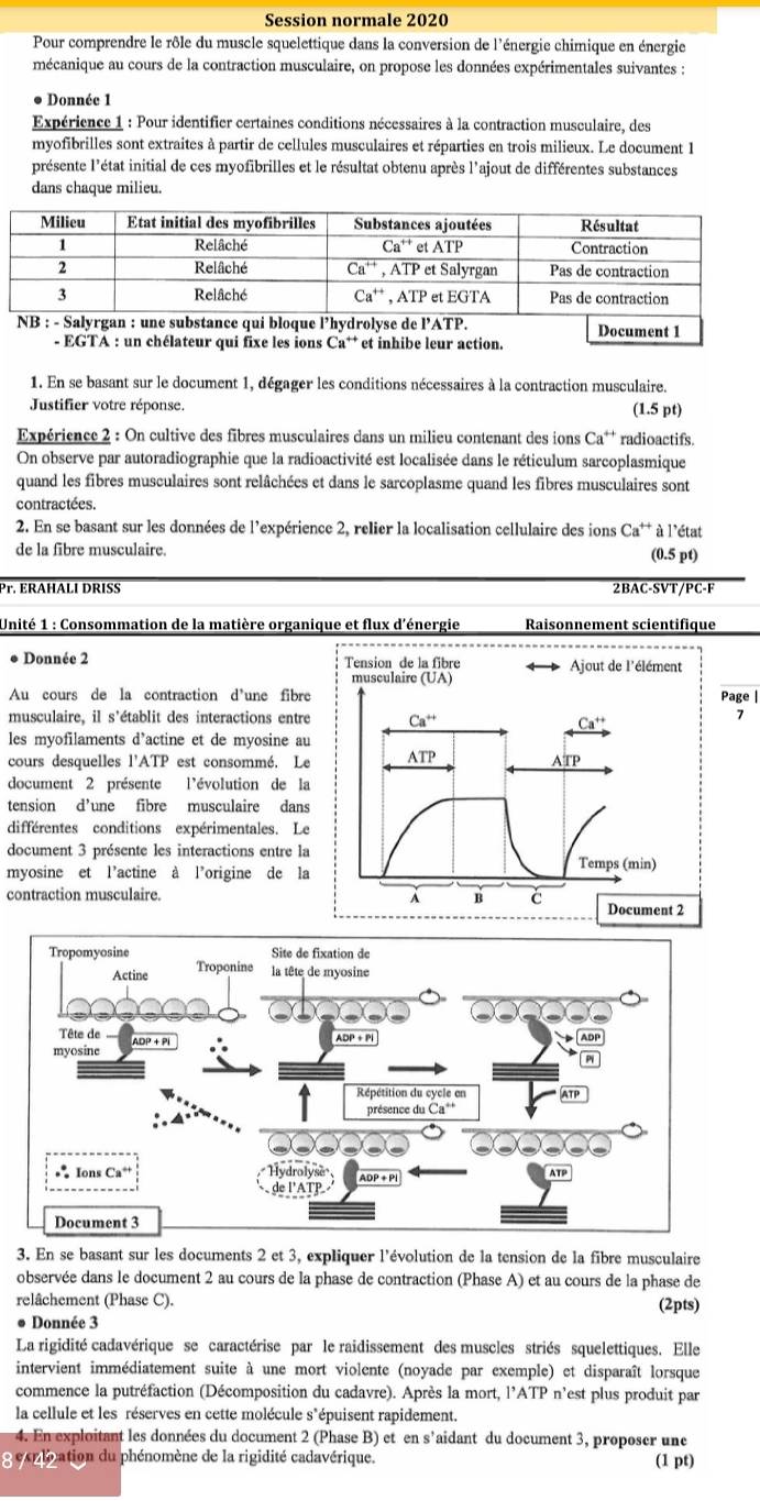 Session normale 2020
Pour comprendre le rôle du muscle squelettique dans la conversion de l'énergie chimique en énergie
mécanique au cours de la contraction musculaire, on propose les données expérimentales suivantes :
● Donnée 1
Expérience 1 : Pour identifier certaines conditions nécessaires à la contraction musculaire, des
myofibrilles sont extraites à partir de cellules musculaires et réparties en trois milieux. Le document 1
présente l'état initial de ces myofibrilles et le résultat obtenu après l'ajout de différentes substances
dans chaque milieu.
Document 1
- EGTA : un chélateur qui fixe les ions C a^+ et inhibe leur action.
1. En se basant sur le document 1, dégager les conditions nécessaires à la contraction musculaire.
Justifier votre réponse. (1.5 pt)
Expérience 2 : On cultive des fibres musculaires dans un milieu contenant des ions Ca** radioactifs.
On observe par autoradiographie que la radioactivité est localisée dans le réticulum sarcoplasmique
quand les fibres musculaires sont relâchées et dans le sarcoplasme quand les fibres musculaires sont
contractées.
2. En se basant sur les données de l'expérience 2, relier la localisation cellulaire des ions Ca^(++) à l'état
de la fibre musculaire. (0.5 pt)
Pr. ERAHÄLI DRISS 2BAC-SVT/PC-F
Unité 1 : Consommation de la matière organique et flux d'énergie Raisonnement scientifique
● Donnée 2 
Au cours de la contraction d'une fibrePage |
musculaire, il s’établit des interactions entre
7
les myofilaments d’actine et de myosine au
cours desquelles l'ATP est consommé. Le
document 2 présente l'évolution de la
tension d’une fibre musculaire dans
différentes conditions expérimentales. Le
document 3 présente les interactions entre la
myosine et l’actine à l’origine de la
contraction musculaire. 
3. En se basant sur les documents 2 et 3, expliquer l'évolution de la tension de la fibre musculaire
observée dans le document 2 au cours de la phase de contraction (Phase A) et au cours de la phase de
relâchement (Phase C). (2pts)
Donnée 3
La rigidité cadavérique se caractérise par le raidissement des muscles striés squelettiques. Elle
intervient immédiatement suite à une mort violente (noyade par exemple) et disparaît lorsque
commence la putréfaction (Décomposition du cadavre). Après la mort, l'ATP n'est plus produit par
la cellule et les réserves en cette molécule s*épuisent rapidement.
4. En exploitant les données du document 2 (Phase B) et en s'aidant du document 3, proposer une
e xplation du phénomène de la rigidité cadavérique. (1 pt)