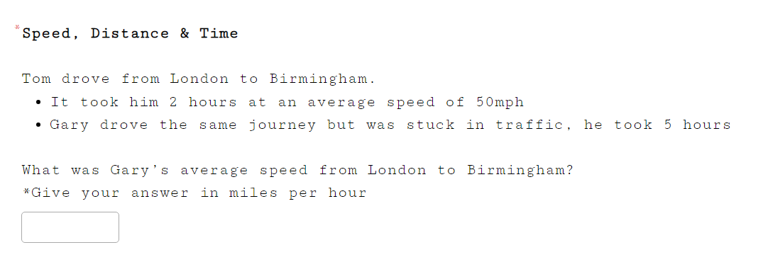 Speed, Distance & Time 
Tom drove from London to Birmingham. 
It took him 2 hours at an average speed of 50mph
Gary drove the same journey but was stuck in traffic, he took 5 hours
What was Gary's average speed from London to Birmingham? 
*Give your answer in miles per hour