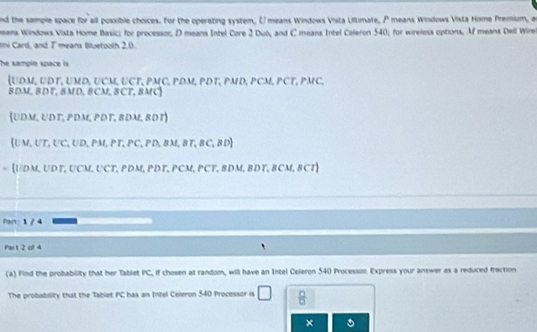 nd the sample space for all possible choices. For the operating system, U means Windows Vista Ultimate, P means Windows Vista Home Premium, a
eans Windows Vista Home Basic; for processor, D means Intel Core 2 Dub, and C means Intel Celeron 540; for wireless eptions, Mf means Dell Wire
lni Card, and T means Bluetooth 2.0.
The sample space is
 UDM, UDT, UMD, UCM, UCT, PMC, PDM, PDT, PMD, PCM, PCT, PMC,
8DM, BDT, 8MD, BCM, BCT, BMC
(UDM, UDT, PDM, PDT, 8DM, BDT)
UM,UT,UC,UD,PM, PT, PC, PD, BM,BT, BC, BD 
~  UDM, UDT, UCM, UCT, PDM, PDT, PCM, PCT, BDM, BDT, BCM, BCT
Panz 1 / 4
Part 2 of 4
(a) Find the probability that her Tablet PC, if chosen at random, will have an Intel Celeron 540 Processon Express your answer as a reduced fraction
The probability that the Tablet PC has an Intel Celeron S40 Processor is □  □ /□  
×