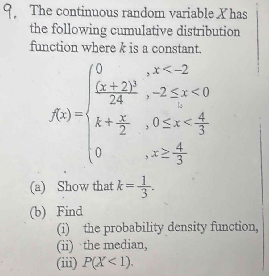 The continuous random variable X has
the following cumulative distribution
function where k is a constant.
f(x)=beginarrayl 0,x<2 frac (x+2)^224,-2≤ x<0 x+ 5/2 ,0≤ x  4/5 endarray.
(a) Show that k= 1/3 . 
(b) Find
(i) the probability density function,
(ii) the median,
(iii) P(X<1).