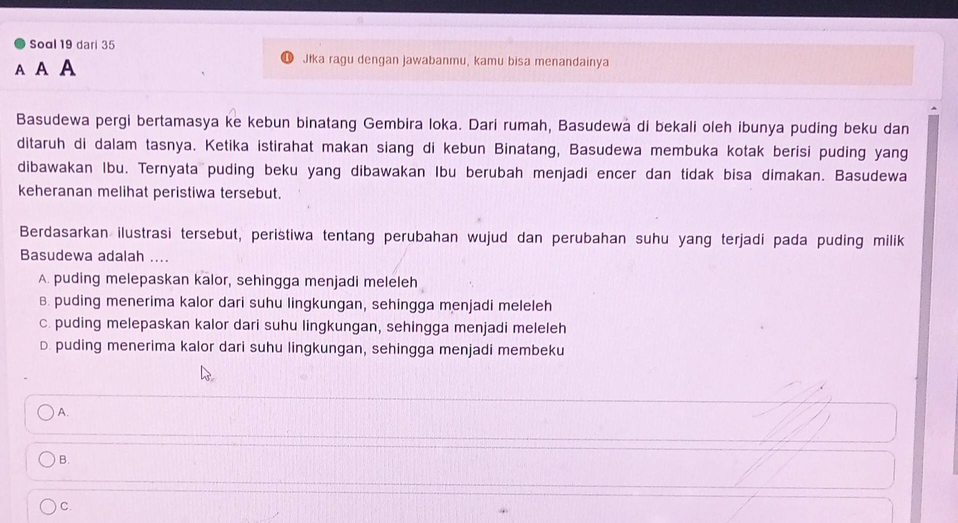 Soal 19 dari 35
A A A
Jika ragu dengan jawabanmu, kamu bisa menandainya
Basudewa pergi bertamasya ke kebun binatang Gembira loka. Dari rumah, Basudewa di bekali oleh ibunya puding beku dan
ditaruh di dalam tasnya. Ketika istirahat makan siang di kebun Binatang, Basudewa membuka kotak berisi puding yang
dibawakan Ibu. Ternyata puding beku yang dibawakan Ibu berubah menjadi encer dan tidak bisa dimakan. Basudewa
keheranan melihat peristiwa tersebut.
Berdasarkan ilustrasi tersebut, peristiwa tentang perubahan wujud dan perubahan suhu yang terjadi pada puding milik
Basudewa adalah ....
A. puding melepaskan kalor, sehingga menjadi meleleh
B. puding menerima kalor dari suhu lingkungan, sehingga menjadi meleleh
c. puding melepaskan kalor dari suhu lingkungan, sehingga menjadi meleleh
D. puding menerima kalor dari suhu lingkungan, sehingga menjadi membeku
A.
B.
C.