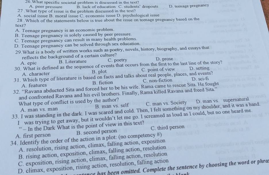 What specific societal problem is discussed in the text?
A. peer pressure B. lack of education C. students’ dropouts D. teenage pregnancy
27 .What type of issue is the problem discussed in the text?
A. social issue B. moral issue C. economic issue D. psychological issue
28 .Which of the statements below is true about the issue on teenage pregnancy based on the
text?
A. Teenage pregnancy is an economic problem.
B. Teenage pregnancy is solely caused by peer pressure.
C. Teenage pregnancy can result in many health problems.
D. Teenage pregnancy can be solved through sex education.
29.What is a body of written works such as poetry, novels, history, biography, and essays that
reflects the background of a certain culture?
A. epic B. Literature C. poetry D. prose
30. What is defined as the sequence of events that occurs from the first to the last line of the story?
A. character B. plot C. point of view D. setting
31. Which type of literature is based on facts and talks about real people, places, and events?
A. features B. fiction C. non-fiction D. sci-fi
32. “Ravana abducted Sita and forced her to be his wife. Rama came to rescue Sita. He fought
and confronted Ravana and his evil brothers. Finally, Rama killed Ravana and freed Sita.”
What type of conflict is used by the author?
A. man vs. man B. man vs. self C. man vs. Society D. man vs. supernatural
33. I was standing in the dark. I was scared and cold. Then, I felt something on my shoulder, and it was a hand.
I was trying to get away, but it wouldn’t let me go. I screamed as loud as I could, but no one heard me.
” — In the Dark What is the point of view in this text?
A. first person B. second person C. third person
34. Identify the order of the action in a plot: (no competency #)
A. resolution, rising action, climax, falling action, exposition
B. rising action, exposition, climax, falling action, resolution
C. exposition, rising action, climax, falling action, resolution
D. climax, exposition, rising action, resolution, falling action
nce has been omitted. Complete the sentence by choosing the word or phras